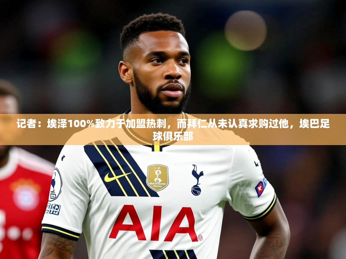 2025爱游戏体育官网网页登录记者：埃泽100%致力于加盟热刺，而拜仁从未认真求购过他，埃巴足球俱乐部