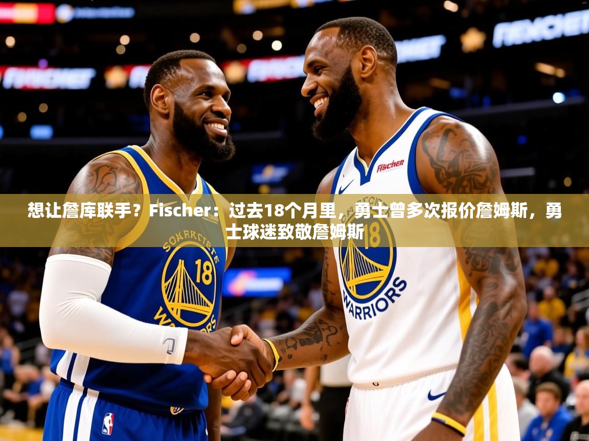 2025爱游戏ayx体育官方入口想让詹库联手？Fischer：过去18个月里，勇士曾多次报价詹姆斯，勇士球迷致敬詹姆斯