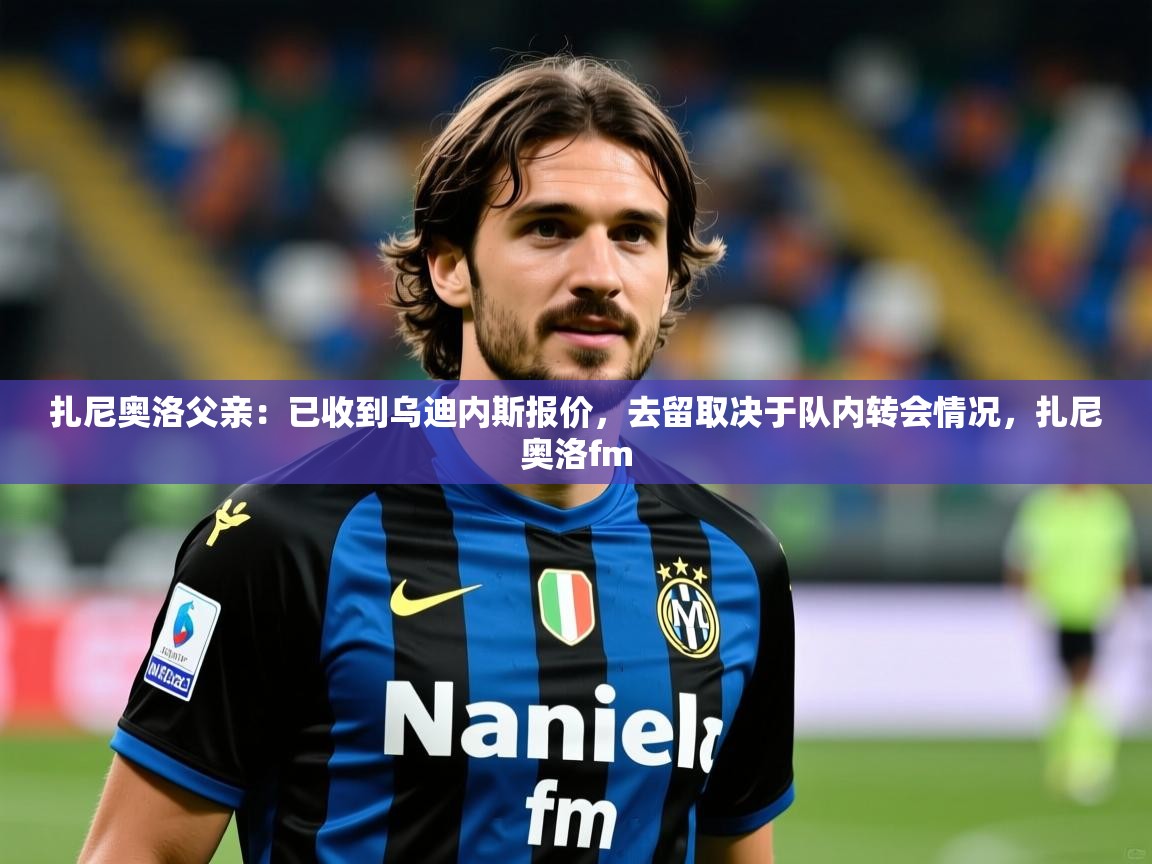 2025爱游戏体育在线投注扎尼奥洛父亲：已收到乌迪内斯报价，去留取决于队内转会情况，扎尼奥洛fm