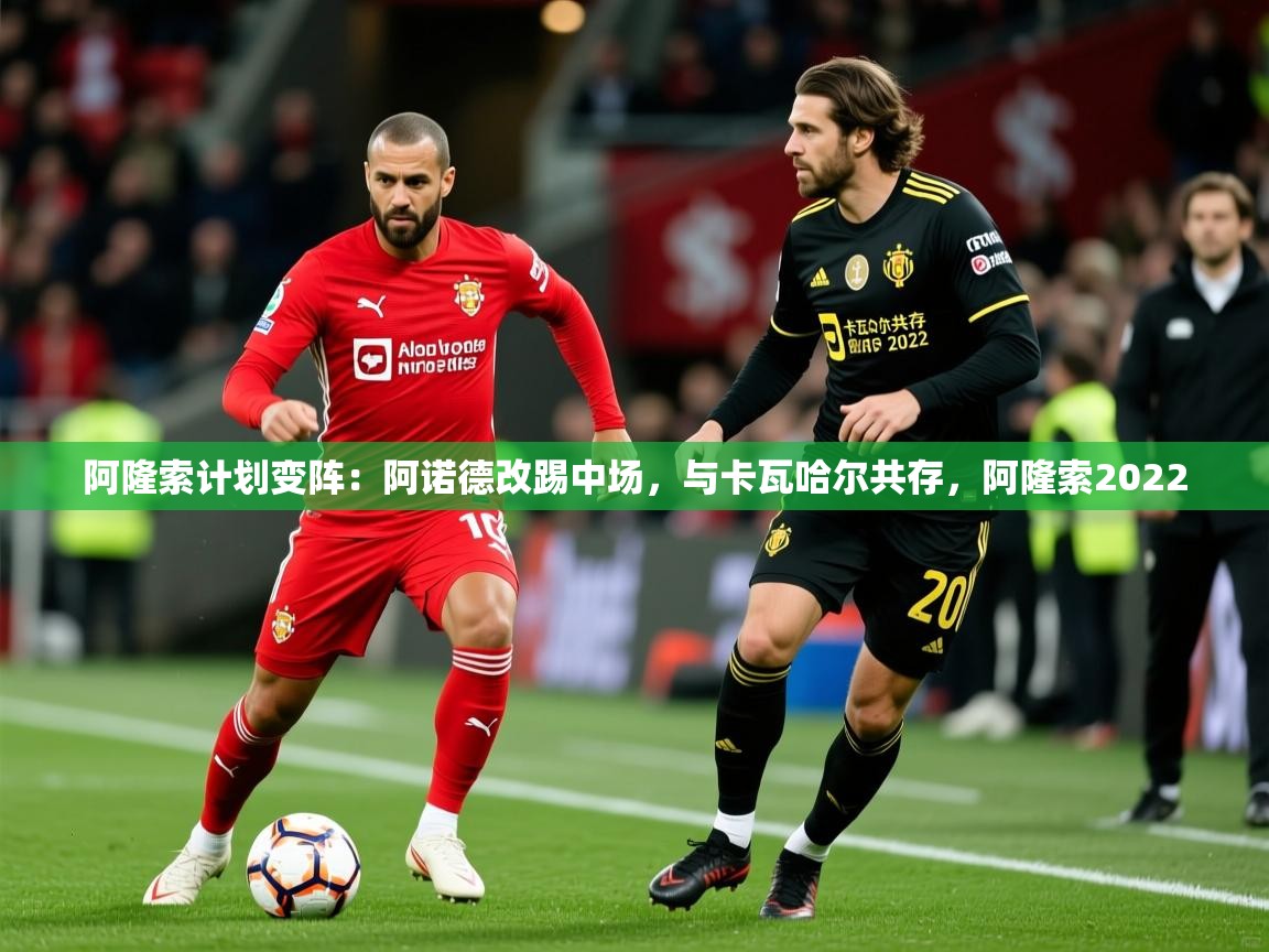 2025爱游戏体育在线登录入口阿隆索计划变阵：阿诺德改踢中场，与卡瓦哈尔共存，阿隆索2022