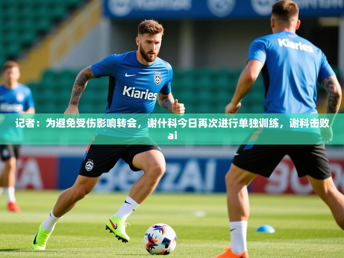 2025爱游戏体育app记者：为避免受伤影响转会，谢什科今日再次进行单独训练，谢科击败ai